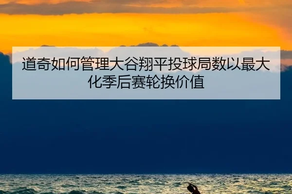 道奇如何管理大谷翔平投球局数以最大化季后赛轮换价值