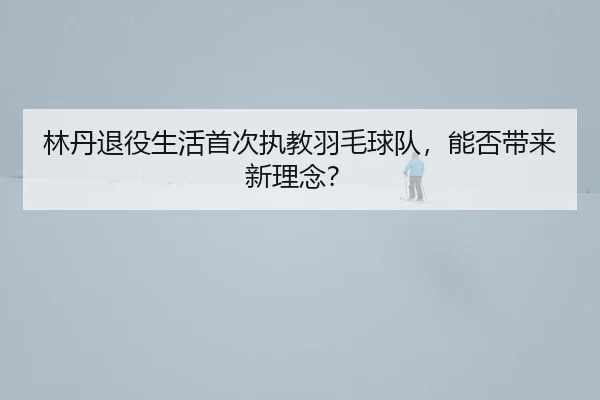 林丹退役生活首次执教羽毛球队，能否带来新理念？