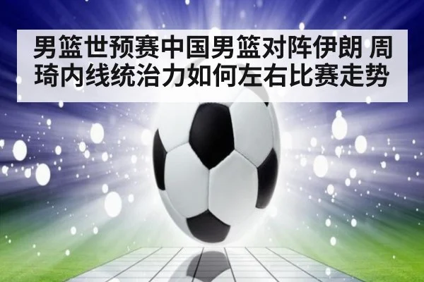 男篮世预赛中国男篮对阵伊朗 周琦内线统治力如何左右比赛走势